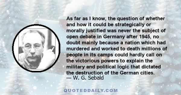 As far as I know, the question of whether and how it could be strategically or morally justified was never the subject of open debate in Germany after 1945, no doubt mainly because a nation which had murdered and worked 