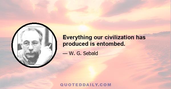 Everything our civilization has produced is entombed.