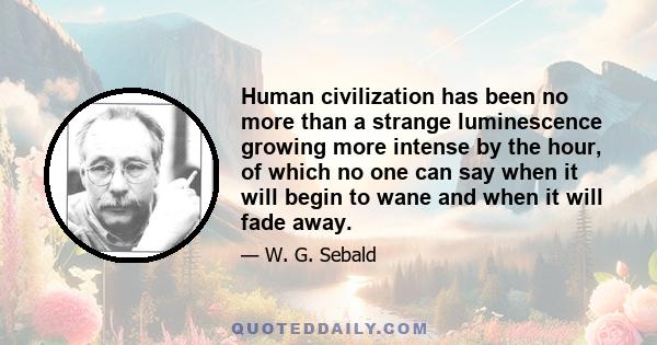 Human civilization has been no more than a strange luminescence growing more intense by the hour, of which no one can say when it will begin to wane and when it will fade away.