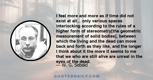 I feel more and more as if time did not exist at all... only various spaces interlocking according to the rules of a higher form of stereometry[the geometric measurement of solid bodies], between which the living and