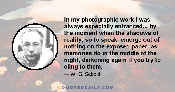 In my photographic work I was always especially entranced... by the moment when the shadows of reality, so to speak, emerge out of nothing on the exposed paper, as memories do in the middle of the night, darkening again 