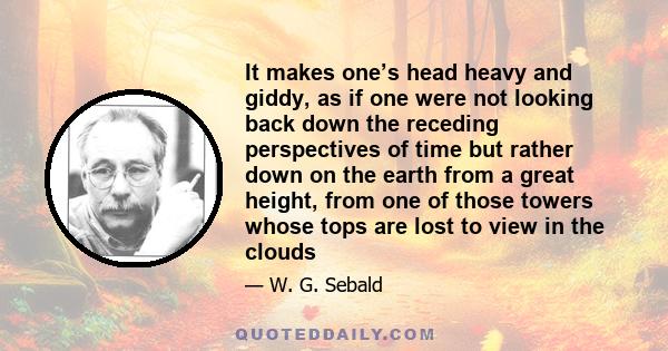 It makes one’s head heavy and giddy, as if one were not looking back down the receding perspectives of time but rather down on the earth from a great height, from one of those towers whose tops are lost to view in the