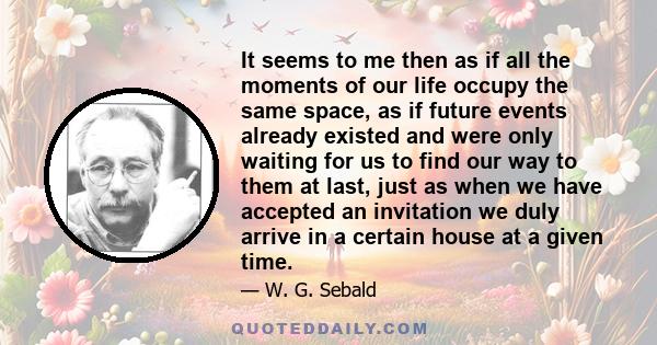 It seems to me then as if all the moments of our life occupy the same space, as if future events already existed and were only waiting for us to find our way to them at last, just as when we have accepted an invitation