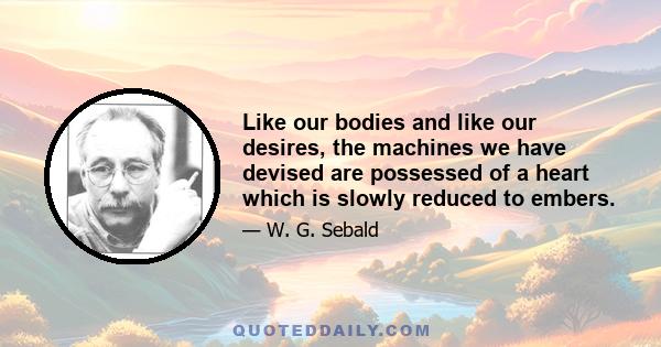 Like our bodies and like our desires, the machines we have devised are possessed of a heart which is slowly reduced to embers.