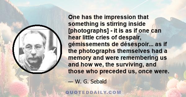 One has the impression that something is stirring inside [photographs] - it is as if one can hear little cries of despair, gémissements de désespoir... as if the photographs themselves had a memory and were remembering