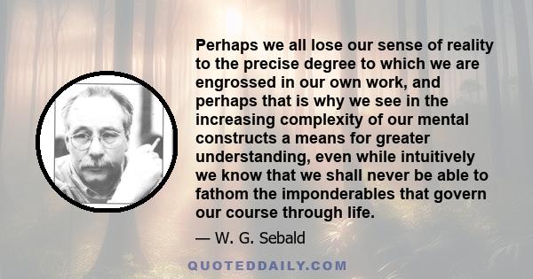 Perhaps we all lose our sense of reality to the precise degree to which we are engrossed in our own work, and perhaps that is why we see in the increasing complexity of our mental constructs a means for greater