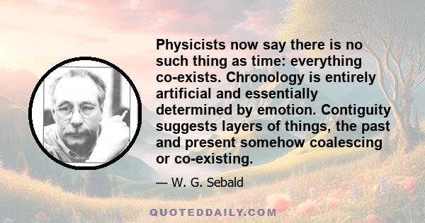 Physicists now say there is no such thing as time: everything co-exists. Chronology is entirely artificial and essentially determined by emotion. Contiguity suggests layers of things, the past and present somehow