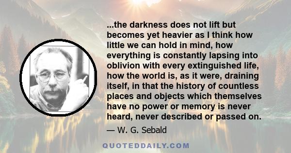 ...the darkness does not lift but becomes yet heavier as I think how little we can hold in mind, how everything is constantly lapsing into oblivion with every extinguished life, how the world is, as it were, draining