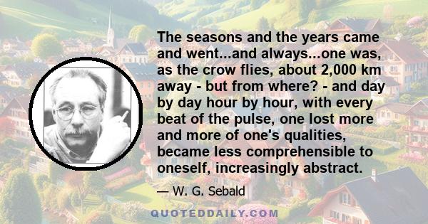 The seasons and the years came and went...and always...one was, as the crow flies, about 2,000 km away - but from where? - and day by day hour by hour, with every beat of the pulse, one lost more and more of one's