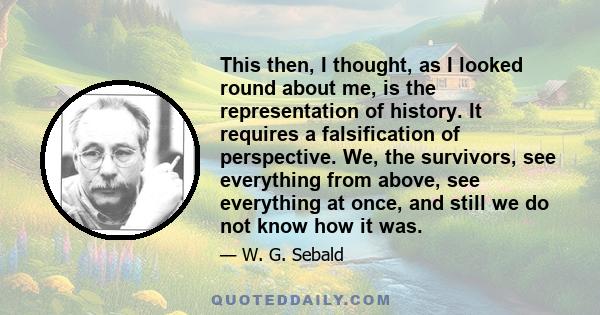 This then, I thought, as I looked round about me, is the representation of history. It requires a falsification of perspective. We, the survivors, see everything from above, see everything at once, and still we do not