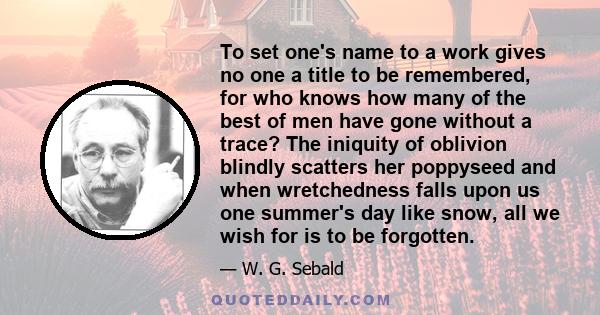 To set one's name to a work gives no one a title to be remembered, for who knows how many of the best of men have gone without a trace? The iniquity of oblivion blindly scatters her poppyseed and when wretchedness falls 