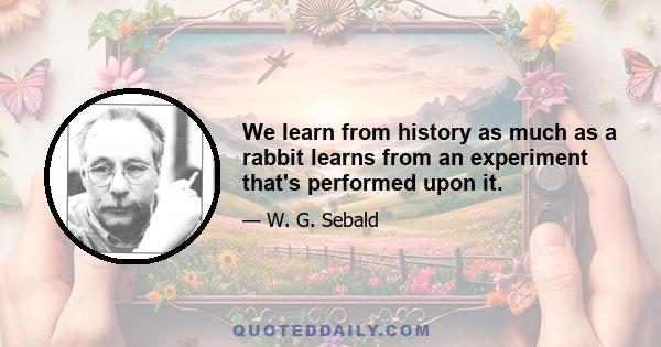 We learn from history as much as a rabbit learns from an experiment that's performed upon it.