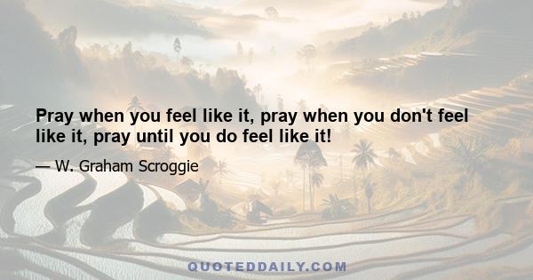 Pray when you feel like it, pray when you don't feel like it, pray until you do feel like it!