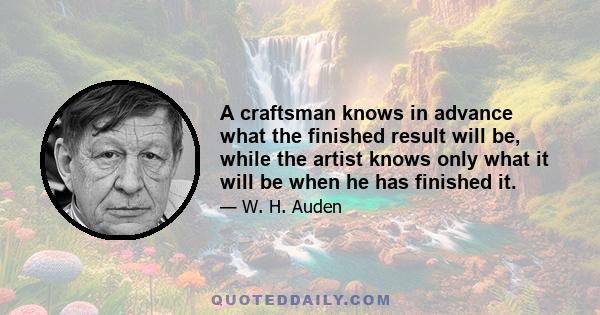 A craftsman knows in advance what the finished result will be, while the artist knows only what it will be when he has finished it.