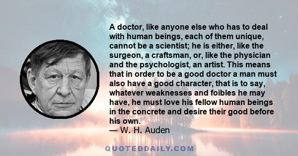 A doctor, like anyone else who has to deal with human beings, each of them unique, cannot be a scientist; he is either, like the surgeon, a craftsman, or, like the physician and the psychologist, an artist. This means