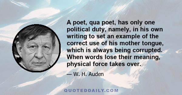 A poet, qua poet, has only one political duty, namely, in his own writing to set an example of the correct use of his mother tongue, which is always being corrupted. When words lose their meaning, physical force takes