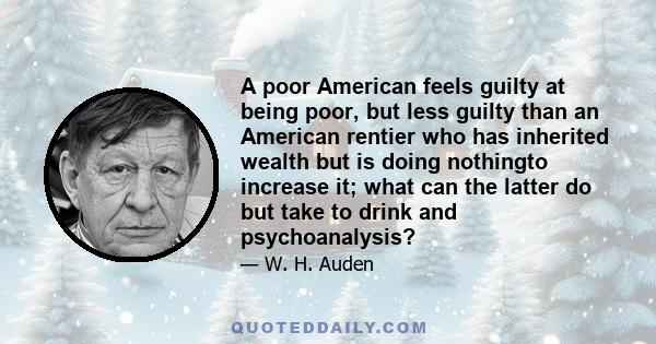 A poor American feels guilty at being poor, but less guilty than an American rentier who has inherited wealth but is doing nothingto increase it; what can the latter do but take to drink and psychoanalysis?