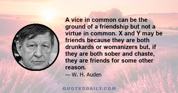 A vice in common can be the ground of a friendship but not a virtue in common. X and Y may be friends because they are both drunkards or womanizers but, if they are both sober and chaste, they are friends for some other 