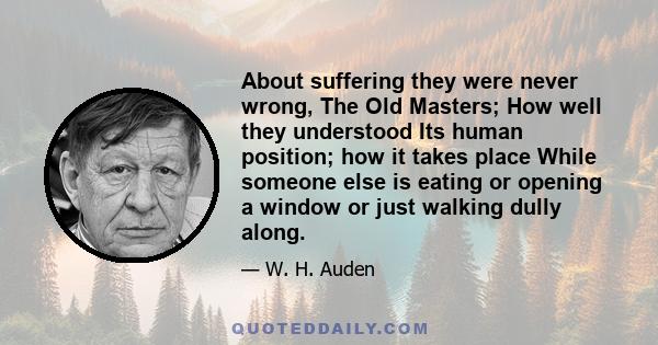 About suffering they were never wrong, The Old Masters; How well they understood Its human position; how it takes place While someone else is eating or opening a window or just walking dully along.