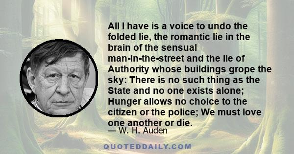 All I have is a voice to undo the folded lie, the romantic lie in the brain of the sensual man-in-the-street and the lie of Authority whose buildings grope the sky: There is no such thing as the State and no one exists