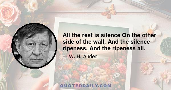 All the rest is silence On the other side of the wall, And the silence ripeness, And the ripeness all.