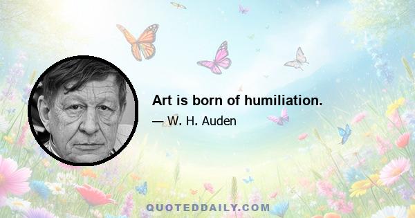 Art is born of humiliation.