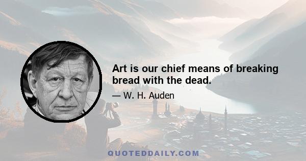 Art is our chief means of breaking bread with the dead.