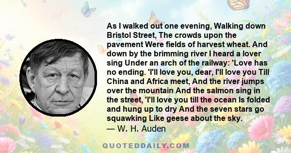 As I walked out one evening, Walking down Bristol Street, The crowds upon the pavement Were fields of harvest wheat. And down by the brimming river I heard a lover sing Under an arch of the railway: 'Love has no ending. 