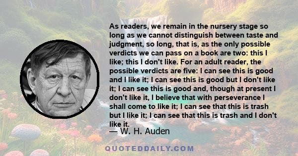 As readers, we remain in the nursery stage so long as we cannot distinguish between taste and judgment, so long, that is, as the only possible verdicts we can pass on a book are two: this I like; this I don't like. For