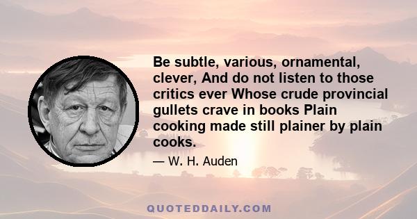 Be subtle, various, ornamental, clever, And do not listen to those critics ever Whose crude provincial gullets crave in books Plain cooking made still plainer by plain cooks.