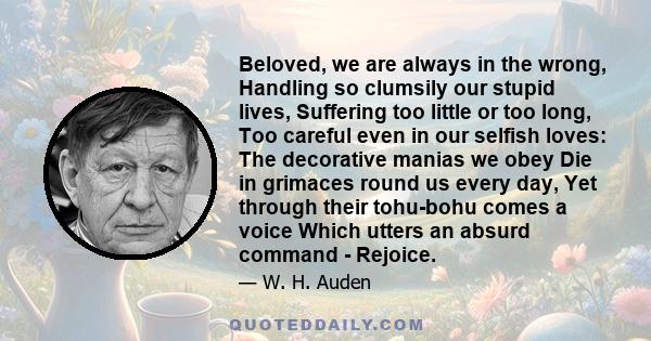 Beloved, we are always in the wrong, Handling so clumsily our stupid lives, Suffering too little or too long, Too careful even in our selfish loves: The decorative manias we obey Die in grimaces round us every day, Yet