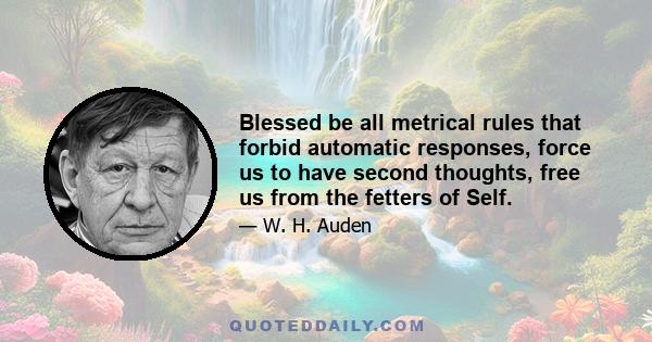 Blessed be all metrical rules that forbid automatic responses, force us to have second thoughts, free us from the fetters of Self.