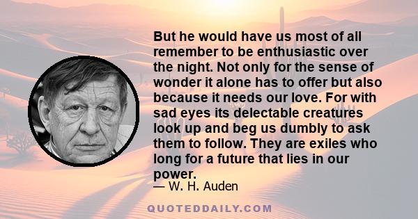 But he would have us most of all remember to be enthusiastic over the night. Not only for the sense of wonder it alone has to offer but also because it needs our love. For with sad eyes its delectable creatures look up