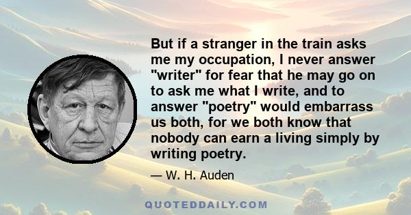 But if a stranger in the train asks me my occupation, I never answer writer for fear that he may go on to ask me what I write, and to answer poetry would embarrass us both, for we both know that nobody can earn a living 