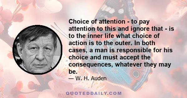 Choice of attention - to pay attention to this and ignore that - is to the inner life what choice of action is to the outer. In both cases, a man is responsible for his choice and must accept the consequences, whatever