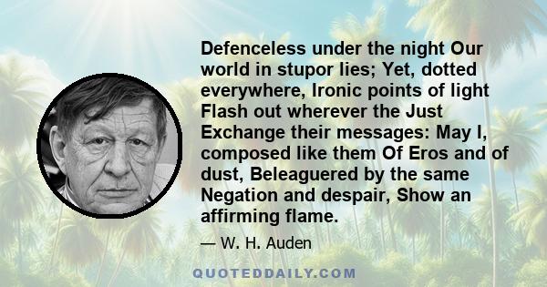 Defenceless under the night Our world in stupor lies; Yet, dotted everywhere, Ironic points of light Flash out wherever the Just Exchange their messages: May I, composed like them Of Eros and of dust, Beleaguered by the 