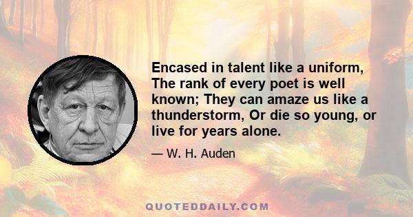 Encased in talent like a uniform, The rank of every poet is well known; They can amaze us like a thunderstorm, Or die so young, or live for years alone.