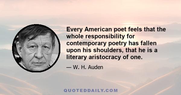 Every American poet feels that the whole responsibility for contemporary poetry has fallen upon his shoulders, that he is a literary aristocracy of one.