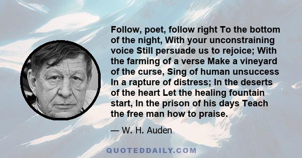 Follow, poet, follow right To the bottom of the night, With your unconstraining voice Still persuade us to rejoice; With the farming of a verse Make a vineyard of the curse, Sing of human unsuccess In a rapture of