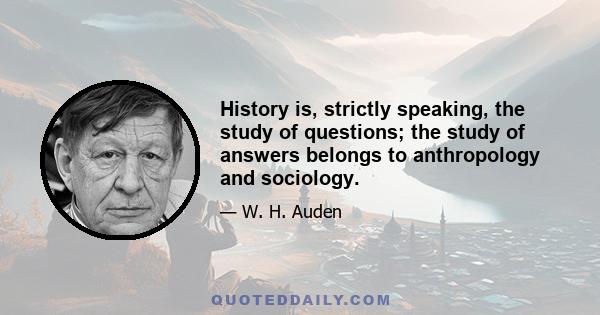 History is, strictly speaking, the study of questions; the study of answers belongs to anthropology and sociology.