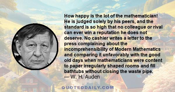 How happy is the lot of the mathematician! He is judged solely by his peers, and the standard is so high that no colleague or rival can ever win a reputation he does not deserve. No cashier writes a letter to the press