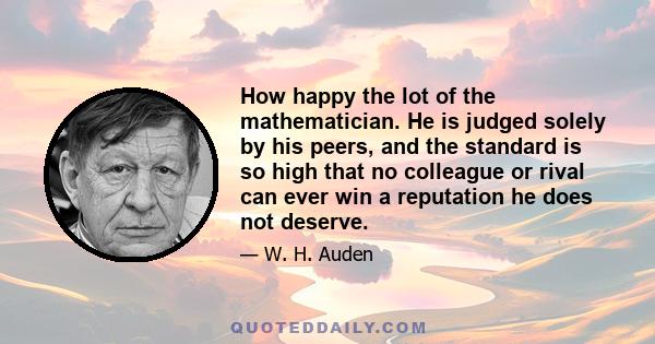 How happy the lot of the mathematician. He is judged solely by his peers, and the standard is so high that no colleague or rival can ever win a reputation he does not deserve.