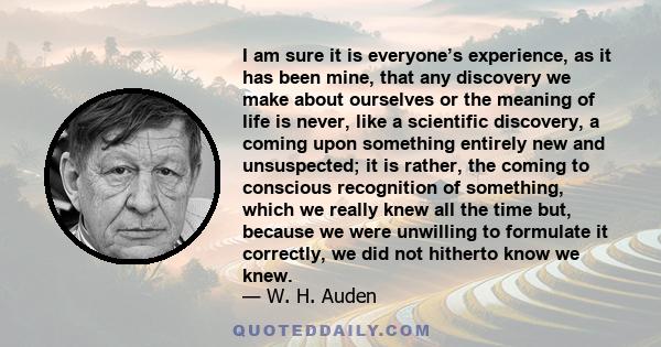 I am sure it is everyone’s experience, as it has been mine, that any discovery we make about ourselves or the meaning of life is never, like a scientific discovery, a coming upon something entirely new and unsuspected;