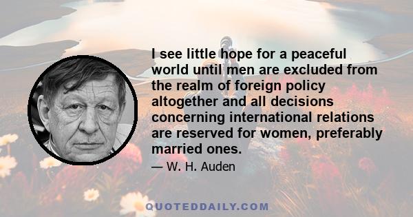 I see little hope for a peaceful world until men are excluded from the realm of foreign policy altogether and all decisions concerning international relations are reserved for women, preferably married ones.