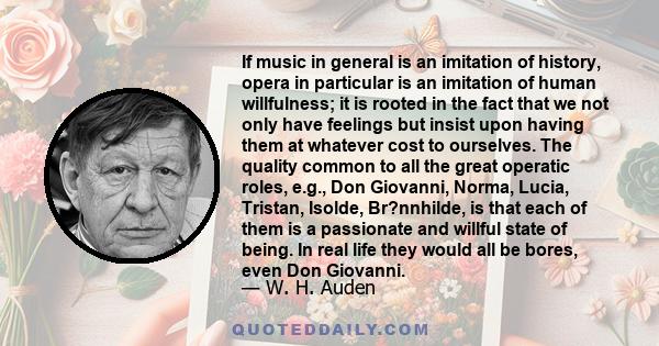 If music in general is an imitation of history, opera in particular is an imitation of human willfulness; it is rooted in the fact that we not only have feelings but insist upon having them at whatever cost to