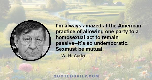 I'm always amazed at the American practice of allowing one party to a homosexual act to remain passive--it's so undemocratic. Sexmust be mutual.