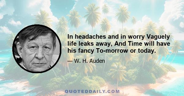 In headaches and in worry Vaguely life leaks away, And Time will have his fancy To-morrow or today.