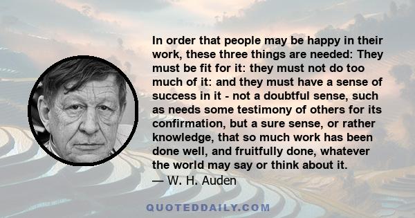 In order that people may be happy in their work, these three things are needed: They must be fit for it: they must not do too much of it: and they must have a sense of success in it - not a doubtful sense, such as needs 