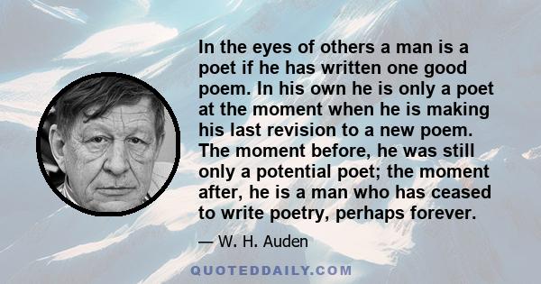 In the eyes of others a man is a poet if he has written one good poem. In his own he is only a poet at the moment when he is making his last revision to a new poem. The moment before, he was still only a potential poet; 