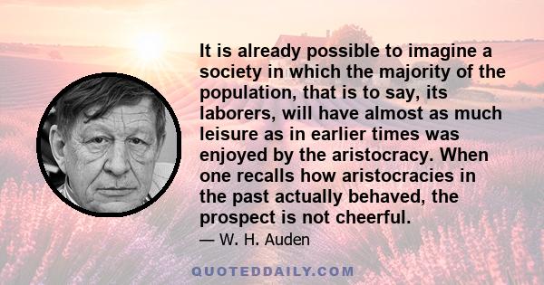 It is already possible to imagine a society in which the majority of the population, that is to say, its laborers, will have almost as much leisure as in earlier times was enjoyed by the aristocracy. When one recalls